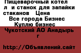 Пищеварочный котел 25 л. и станок для запайки стаканов › Цена ­ 250 000 - Все города Бизнес » Куплю бизнес   . Чукотский АО,Анадырь г.